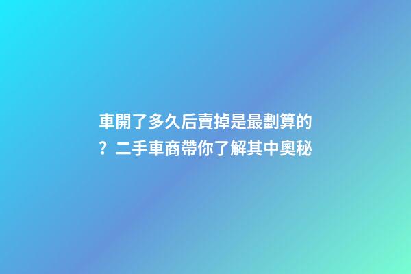 車開了多久后賣掉是最劃算的？二手車商帶你了解其中奧秘